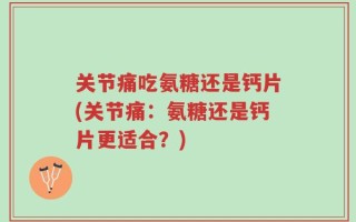 关节痛吃氨糖还是钙片(关节痛：氨糖还是钙片更适合？)