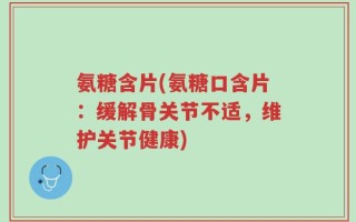 氨糖含片(氨糖口含片：缓解骨关节不适，维护关节健康)