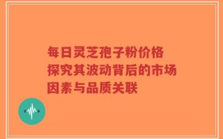 每日灵芝孢子粉价格 探究其波动背后的市场因素与品质关联
