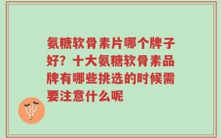 氨糖软骨素片哪个牌子好？十大氨糖软骨素品牌有哪些挑选的时候需要注意什么呢
