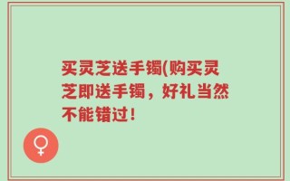 买灵芝送手镯(购买灵芝即送手镯，好礼当然不能错过！
