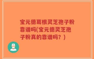 宝元德葛根灵芝孢子粉靠谱吗(宝元德灵芝孢子粉真的靠谱吗？)