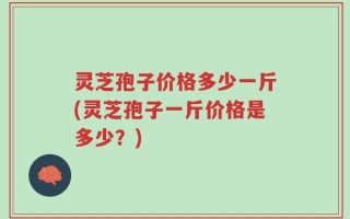灵芝孢子价格多少一斤(灵芝孢子一斤价格是多少？)