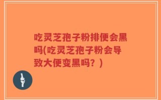 吃灵芝孢子粉排便会黑吗(吃灵芝孢子粉会导致大便变黑吗？)
