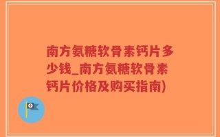 南方氨糖软骨素钙片多少钱_南方氨糖软骨素钙片价格及购买指南)