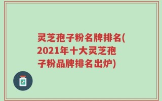 灵芝孢子粉名牌排名(2021年十大灵芝孢子粉品牌排名出炉)
