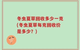 冬虫夏草回收多少一克(冬虫夏草每克回收价是多少？)