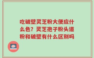 吃破壁灵芝粉大便应什么色？灵芝孢子粉头道粉和破壁有什么区别吗