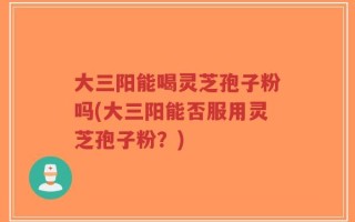 大三阳能喝灵芝孢子粉吗(大三阳能否服用灵芝孢子粉？)