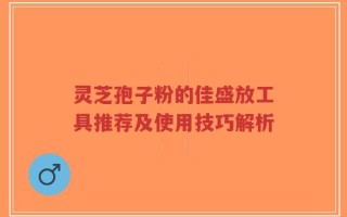 灵芝孢子粉的佳盛放工具推荐及使用技巧解析