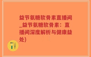 益节氨糖软骨素直播间_益节氨糖软骨素：直播间深度解析与健康益处)