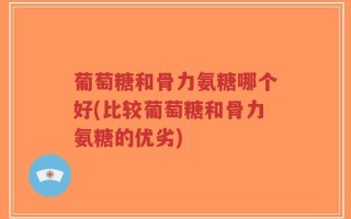 葡萄糖和骨力氨糖哪个好(比较葡萄糖和骨力氨糖的优劣)