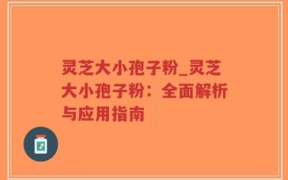 灵芝大小孢子粉_灵芝大小孢子粉：全面解析与应用指南