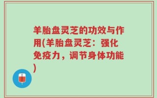 羊胎盘灵芝的功效与作用(羊胎盘灵芝：强化免疫力，调节身体功能)