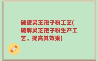 破壁灵芝孢子粉工艺(破解灵芝孢子粉生产工艺，提高其效果)