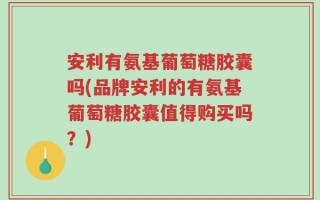 安利有氨基葡萄糖胶囊吗(品牌安利的有氨基葡萄糖胶囊值得购买吗？)