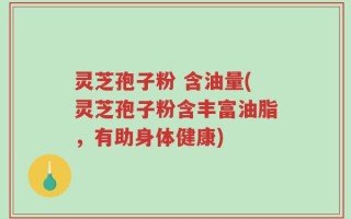 灵芝孢子粉 含油量(灵芝孢子粉含丰富油脂，有助身体健康)