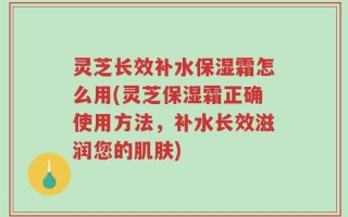 灵芝长效补水保湿霜怎么用(灵芝保湿霜正确使用方法，补水长效滋润您的肌肤)