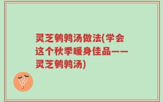 灵芝鹌鹑汤做法(学会这个秋季暖身佳品——灵芝鹌鹑汤)