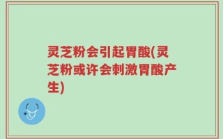 灵芝粉会引起胃酸(灵芝粉或许会刺激胃酸产生)