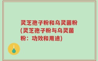 灵芝孢子粉和乌灵菌粉(灵芝孢子粉与乌灵菌粉：功效和用途)