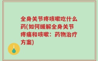 全身关节疼咳嗽吃什么药(如何缓解全身关节疼痛和咳嗽：药物治疗方案)