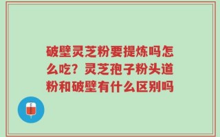 破壁灵芝粉要提炼吗怎么吃？灵芝孢子粉头道粉和破壁有什么区别吗