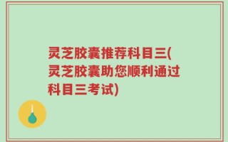 灵芝胶囊推荐科目三(灵芝胶囊助您顺利通过科目三考试)