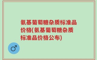 氨基葡萄糖杂质标准品价格(氨基葡萄糖杂质标准品价格公布)