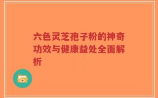 六色灵芝孢子粉的神奇功效与健康益处全面解析