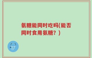 氨糖能同时吃吗(能否同时食用氨糖？)