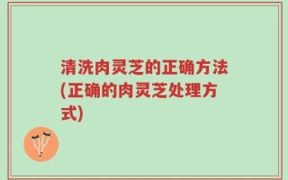 清洗肉灵芝的正确方法(正确的肉灵芝处理方式)