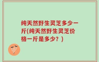 纯天然野生灵芝多少一斤(纯天然野生灵芝价格一斤是多少？)