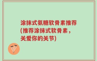 涂抹式氨糖软骨素推荐(推荐涂抹式软骨素，关爱你的关节)
