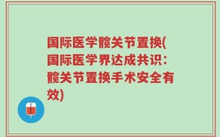 国际医学髋关节置换(国际医学界达成共识：髋关节置换手术安全有效)