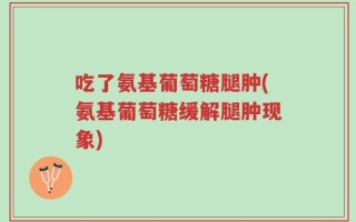 吃了氨基葡萄糖腿肿(氨基葡萄糖缓解腿肿现象)