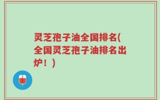 灵芝孢子油全国排名(全国灵芝孢子油排名出炉！)