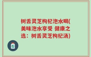 树舌灵芝枸杞泡水喝(美味泡水享受 健康之选：树舌灵芝枸杞汤)