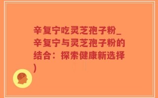 辛复宁吃灵芝孢子粉_辛复宁与灵芝孢子粉的结合：探索健康新选择)