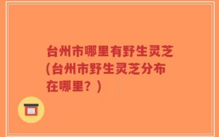 台州市哪里有野生灵芝(台州市野生灵芝分布在哪里？)