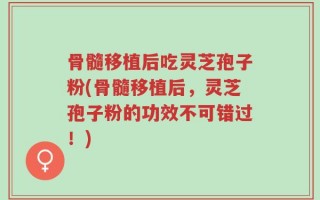 骨髓移植后吃灵芝孢子粉(骨髓移植后，灵芝孢子粉的功效不可错过！)