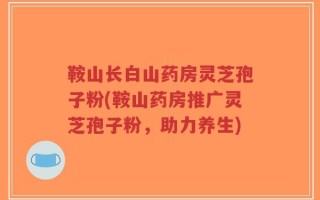 鞍山长白山药房灵芝孢子粉(鞍山药房推广灵芝孢子粉，助力养生)
