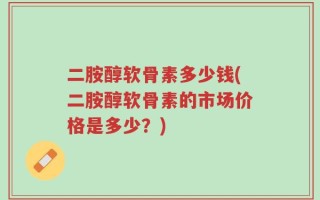 二胺醇软骨素多少钱(二胺醇软骨素的市场价格是多少？)