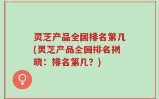 灵芝产品全国排名第几(灵芝产品全国排名揭晓：排名第几？)
