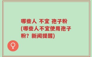 哪些人 不宜 孢子粉(哪些人不宜使用孢子粉？新闻提醒)