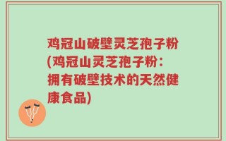 鸡冠山破壁灵芝孢子粉(鸡冠山灵芝孢子粉：拥有破壁技术的天然健康食品)