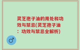 灵芝孢子油的用处和功效与禁忌(灵芝孢子油：功效与禁忌全解析)