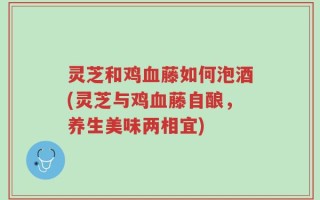 灵芝和鸡血藤如何泡酒(灵芝与鸡血藤自酿，养生美味两相宜)
