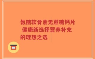 氨糖软骨素无蔗糖钙片 健康新选择营养补充的理想之选