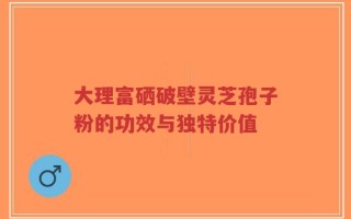 大理富硒破壁灵芝孢子粉的功效与独特价值